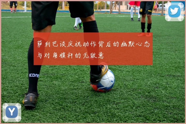 萨利巴谈庆祝动作背后的幽默心态与对角旗杆的无敌意