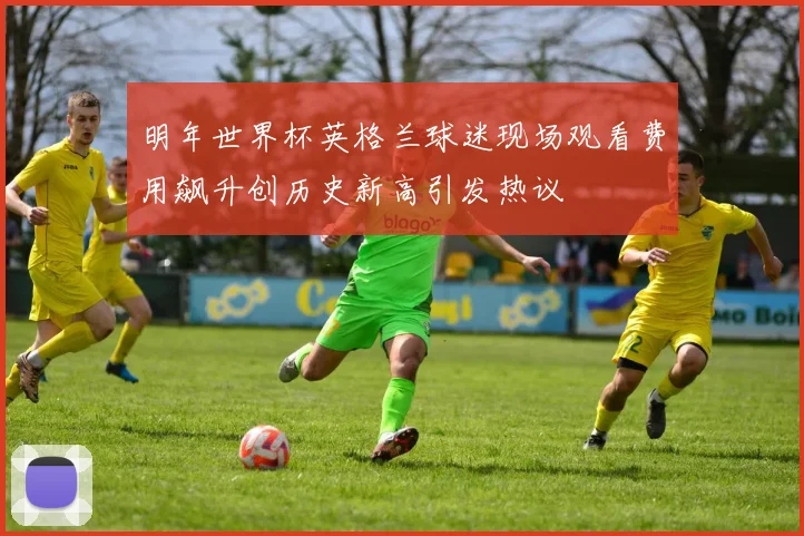 明年世界杯英格兰球迷现场观看费用飙升创历史新高引发热议