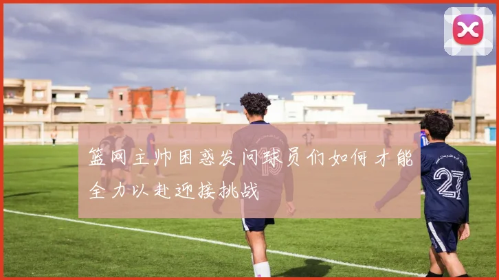 篮网主帅困惑发问球员们如何才能全力以赴迎接挑战