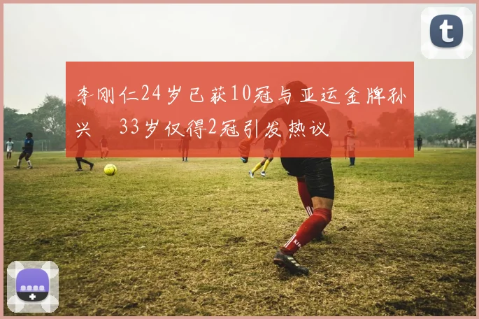 李刚仁24岁已获10冠与亚运金牌孙兴慜33岁仅得2冠引发热议