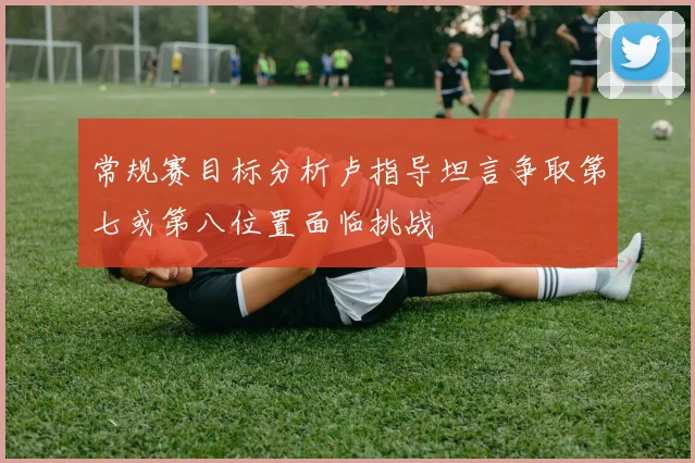 常规赛目标分析卢指导坦言争取第七或第八位置面临挑战