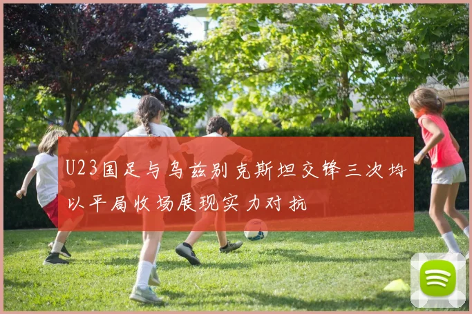 U23国足与乌兹别克斯坦交锋三次均以平局收场展现实力对抗