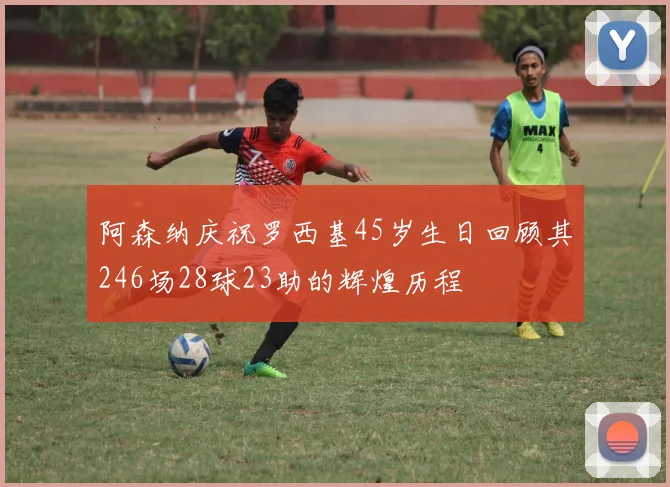 阿森纳庆祝罗西基45岁生日回顾其246场28球23助的辉煌历程