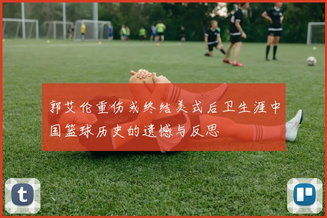 郭艾伦重伤或终结美式后卫生涯中国篮球历史的遗憾与反思