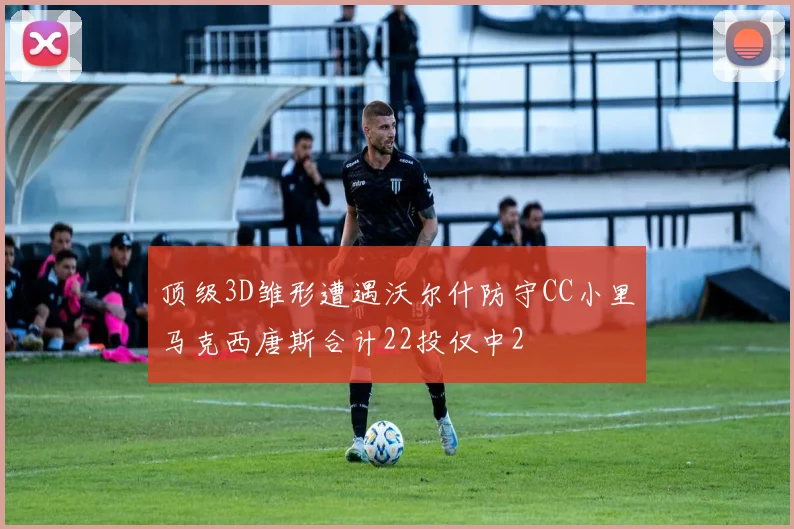 顶级3D雏形遭遇沃尔什防守CC小里马克西唐斯合计22投仅中2
