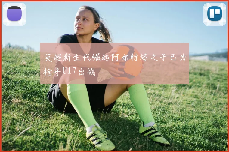 英超新生代崛起阿尔特塔之子已为枪手U17出战