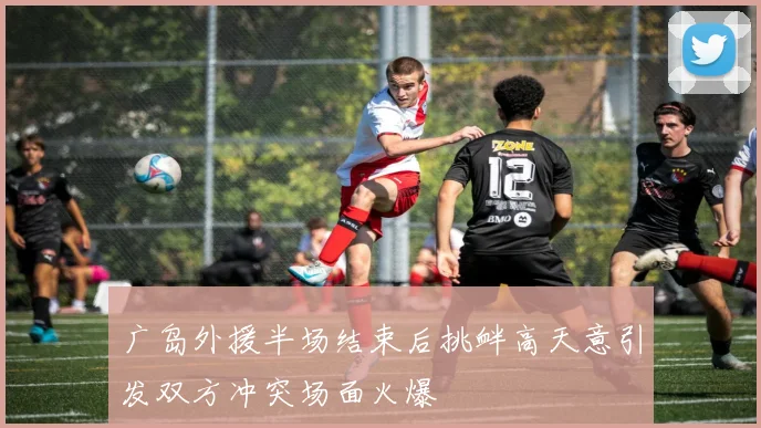 广岛外援半场结束后挑衅高天意引发双方冲突场面火爆