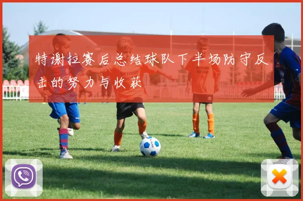 特谢拉赛后总结球队下半场防守反击的努力与收获