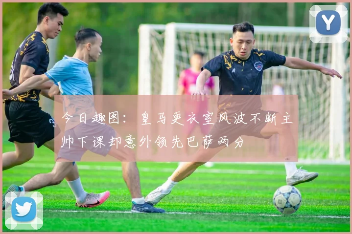 今日趣图：皇马更衣室风波不断主帅下课却意外领先巴萨两分