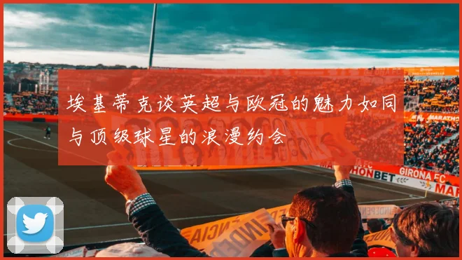 埃基蒂克谈英超与欧冠的魅力如同与顶级球星的浪漫约会
