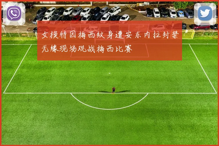 女模特因梅西纹身遭安东内拉封禁无缘现场观战梅西比赛