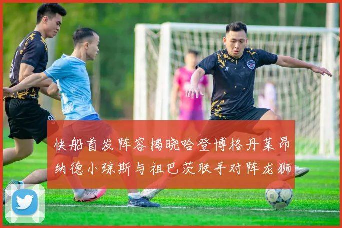 快船首发阵容揭晓哈登博格丹莱昂纳德小琼斯与祖巴茨联手对阵龙狮