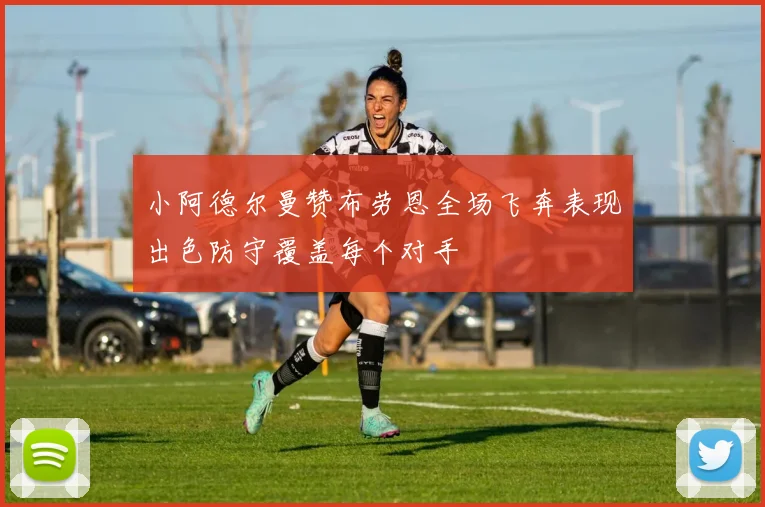 小阿德尔曼赞布劳恩全场飞奔表现出色防守覆盖每个对手