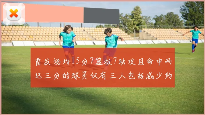首发场均15分7篮板7助攻且命中两记三分的球员仅有三人包括威少约基奇和077