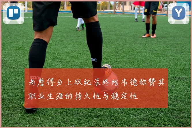 老詹得分上双纪录终结韦德称赞其职业生涯的持久性与稳定性