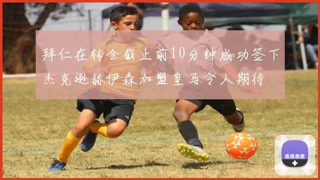拜仁在转会截止前10分钟成功签下杰克逊赫伊森加盟皇马令人期待