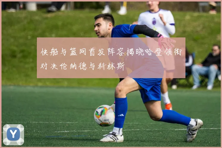 快船与篮网首发阵容揭晓哈登领衔对决伦纳德与科林斯