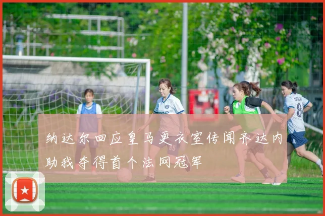 纳达尔回应皇马更衣室传闻齐达内助我夺得首个法网冠军