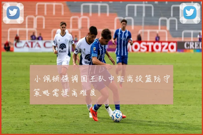 小佩顿强调国王队中距离投篮防守策略需提高难度