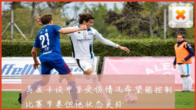 乌度卡谈申京受伤情况希望能控制比赛节奏但他状态良好